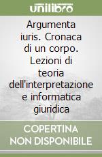 Argumenta iuris. Cronaca di un corpo. Lezioni di teoria dell'interpretazione e informatica giuridica