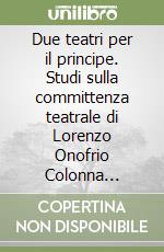 Due teatri per il principe. Studi sulla committenza teatrale di Lorenzo Onofrio Colonna (1659-1689) libro