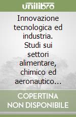 Innovazione tecnologica ed industria. Studi sui settori alimentare, chimico ed aeronautico tra Ottocento e Novecento libro