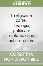 I religiosi a corte. Teologia, politica e diplomazia in antico regime libro