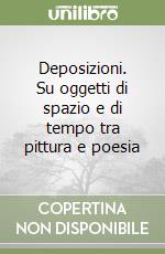 Deposizioni. Su oggetti di spazio e di tempo tra pittura e poesia libro