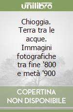 Chioggia. Terra tra le acque. Immagini fotografiche tra fine '800 e metà '900 libro