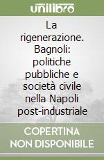 La rigenerazione. Bagnoli: politiche pubbliche e società civile nella Napoli post-industriale libro