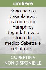 Sono nato a Casablanca... ma non sono Humphrey Bogard. La vera storia del medico Sabetta e dell'attore Roberto Villa libro