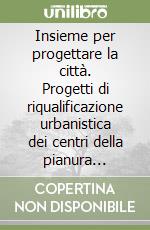 Insieme per progettare la città. Progetti di riqualificazione urbanistica dei centri della pianura pistoiese libro