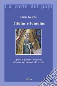 Titulus e tumulus. Epitafi di pontefici e cardinali alla corte dei papi del XIII secolo. Ediz. illustrata