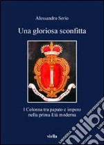 Una gloriosa sconfitta. I Colonna tra papato e impero nella prima Età moderna (1431-1530) libro