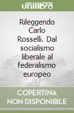 Rileggendo Carlo Rosselli. Dal socialismo liberale al federalismo europeo libro