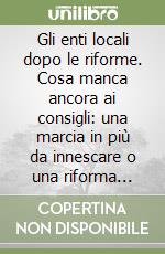 Gli enti locali dopo le riforme. Cosa manca ancora ai consigli: una marcia in più da innescare o una riforma riformata? libro