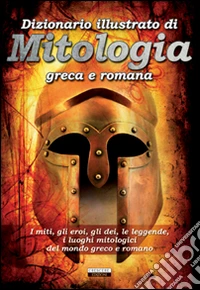 Dizionario illustrato di mitologia greca e romana. I miti, gli eroi, gli dei, le leggende, i luoghi mitologici del mondo greco e romano libro
