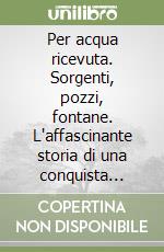 Per acqua ricevuta. Sorgenti, pozzi, fontane. L'affascinante storia di una conquista civile libro