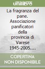 La fragranza del pane. Associazione panificatori della provincia di Varese 1945-2005. Sessant'anni tra cronaca e storia