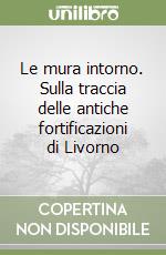 Le mura intorno. Sulla traccia delle antiche fortificazioni di Livorno libro