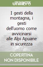 I gesti della montagna, i gesti dell'uomo come avvicinarsi alle Alpi Apuane in sicurezza libro