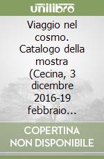 Viaggio nel cosmo. Catalogo della mostra (Cecina, 3 dicembre 2016-19 febbraio 2017). Ediz. illustrata libro