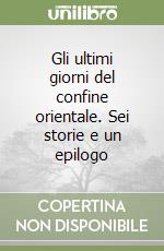Gli ultimi giorni del confine orientale. Sei storie e un epilogo libro