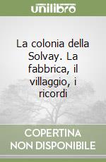 La colonia della Solvay. La fabbrica, il villaggio, i ricordi