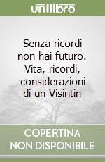 Senza ricordi non hai futuro. Vita, ricordi, considerazioni di un Visintin