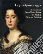 La principessa saggia. L'eredità di Anna Maria Luisa de' Medici Elett rice Palatina. Catalogo della mostra (Firenze, 23 dicembre 2006-15 aprile 2007). Ediz. illustrata libro