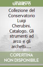 Collezione del Conservatorio Luigi Cherubini. Catalogo. Gli strumenti ad arco e gli archetti. Ediz. illustrata libro