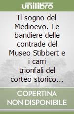 Il sogno del Medioevo. Le bandiere delle contrade del Museo Stibbert e i carri trionfali del corteo storico del palio libro