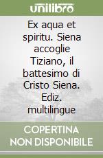 Ex aqua et spiritu. Siena accoglie Tiziano, il battesimo di Cristo Siena. Ediz. multilingue