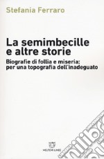 La semimbecille e altre storie. Biografie di follia e miseria: per una topografia dell'inadeguato libro