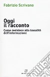 Oggi il racconto. Come resistere alla banalità dell'informazione libro di Scrivano Fabrizio