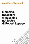Memoria, maschera e macchina nel teatro di Robert Lepage libro di Monteverdi Anna Maria