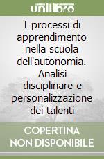 I processi di apprendimento nella scuola dell'autonomia. Analisi disciplinare e personalizzazione dei talenti libro