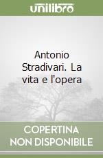 Antonio Stradivari. La vita e l'opera libro