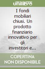 I fondi mobiliari chiusi. Un prodotto finanziario innovativo per gli investitori e per le imprese. La nuova regolamentazione, gli aspetti tecnici e gestionali libro