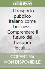 Il trasporto pubblico italiano come business. Comprendere il futuro dei trasporti locali. Valutare le opportunità di mercato. Investire nel settore Italia libro