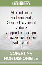 Affrontare i cambiamenti. Come trovare il valore aggiunto in ogni situazione e non subire gli