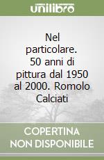 Nel particolare. 50 anni di pittura dal 1950 al 2000. Romolo Calciati libro