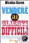 Vendere ai clienti difficili. Le leve della persuasione libro