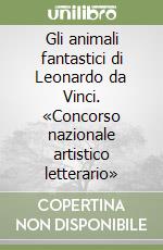 Gli animali fantastici di Leonardo da Vinci. «Concorso nazionale artistico letterario» libro