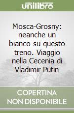 Mosca-Grosny: neanche un bianco su questo treno. Viaggio nella Cecenia di Vladimir Putin libro