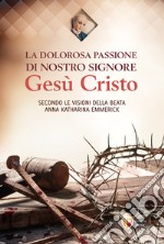 La dolorosa passione di nostro Signore Gesù Cristo. Secondo le visioni della beata Anna Katharina Emmerick libro