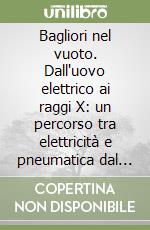 Bagliori nel vuoto. Dall'uovo elettrico ai raggi X: un percorso tra elettricità e pneumatica dal Seicento a oggi. Ediz. illustrata libro