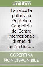 La raccolta palladiana Guglielmo Cappelletti del Centro internazionale di studi di architettura Andrea Palladio di Vicenza libro