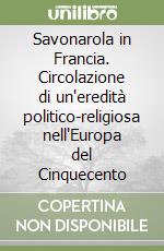 Savonarola in Francia. Circolazione di un'eredità politico-religiosa nell'Europa del Cinquecento libro