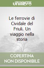 Le ferrovie di Cividale del Friuli. Un viaggio nella storia libro