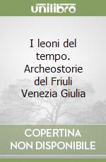 I leoni del tempo. Archeostorie del Friuli Venezia Giulia libro