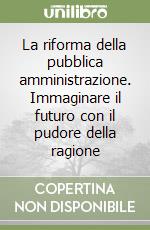 La riforma della pubblica amministrazione. Immaginare il futuro con il pudore della ragione libro