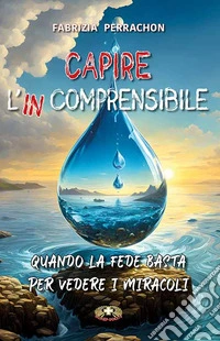 Capire l'incomprensibile. Quando la fede basta per vedere i miracoli libro