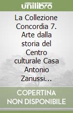 La Collezione Concordia 7. Arte dalla storia del Centro culturale Casa Antonio Zanussi Pordenone libro