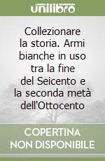 Collezionare la storia. Armi bianche in uso tra la fine del Seicento e la seconda metà dell'Ottocento libro