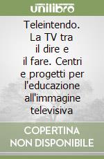 Teleintendo. La TV tra il dire e il fare. Centri e progetti per l'educazione all'immagine televisiva libro