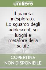 Il pianeta inesplorato. Lo sguardo degli adolescenti su luoghi e metafore della salute libro